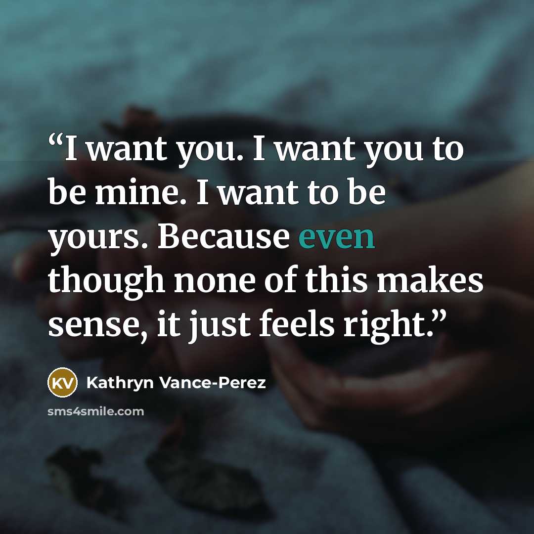 “I want you. I want you to be mine. I want to be yours. Because even though none of this makes sense, it just feels right.” quote by Kathryn Vance-Perez
