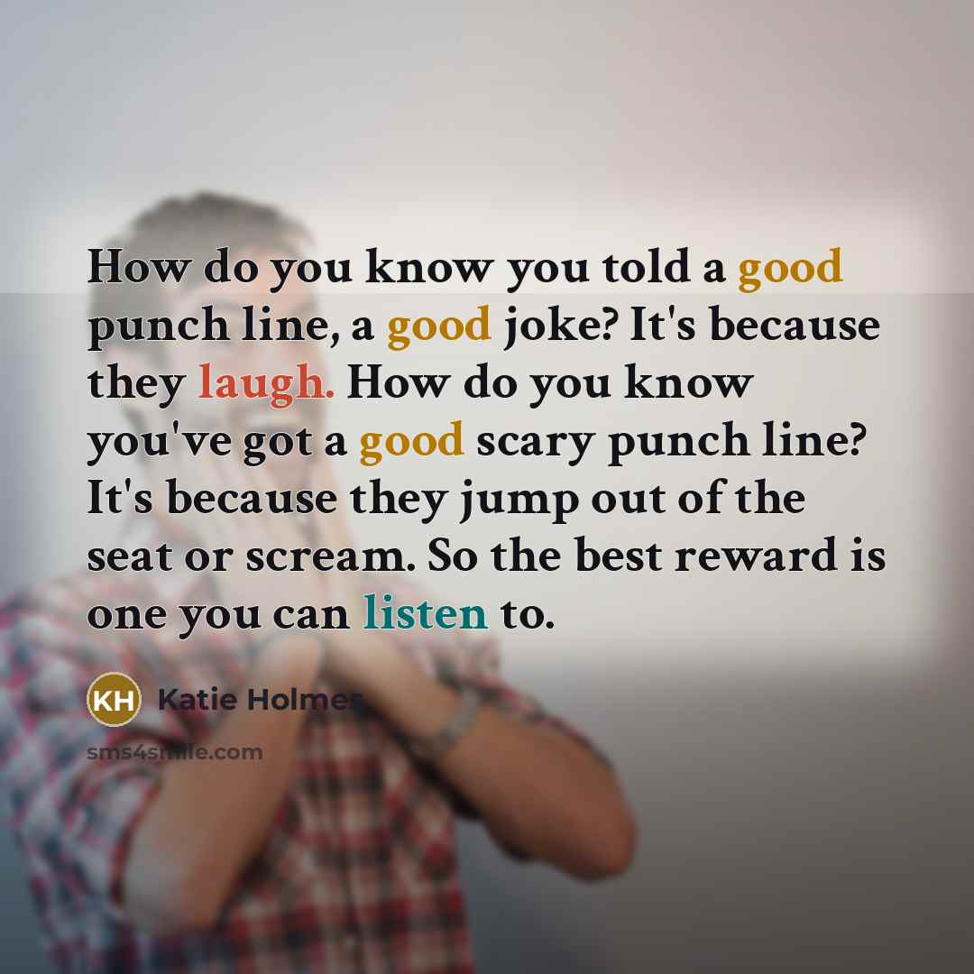 “How do you know you told a good punch line, a good joke? It's because they laugh. How do you know you've got a good scary punch line? It's because they jump out of the seat or scream. So the best reward is one you can listen to.” quote by Katie Holmes