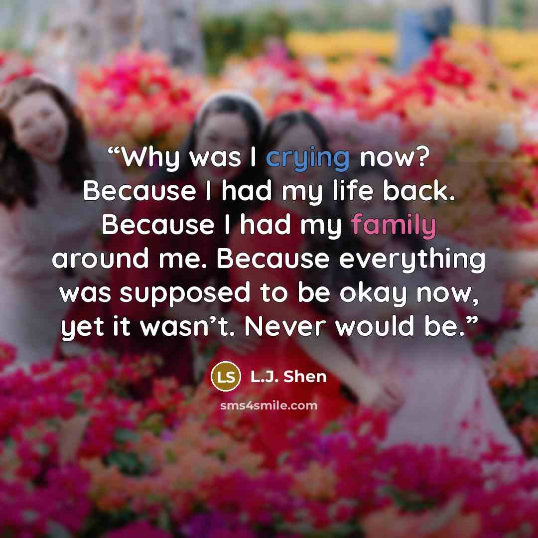 “Why was I crying now? Because I had my life back. Because I had my family around me. Because everything was supposed to be okay now, yet it wasn’t. Never would be.” quote by L.J. Shen