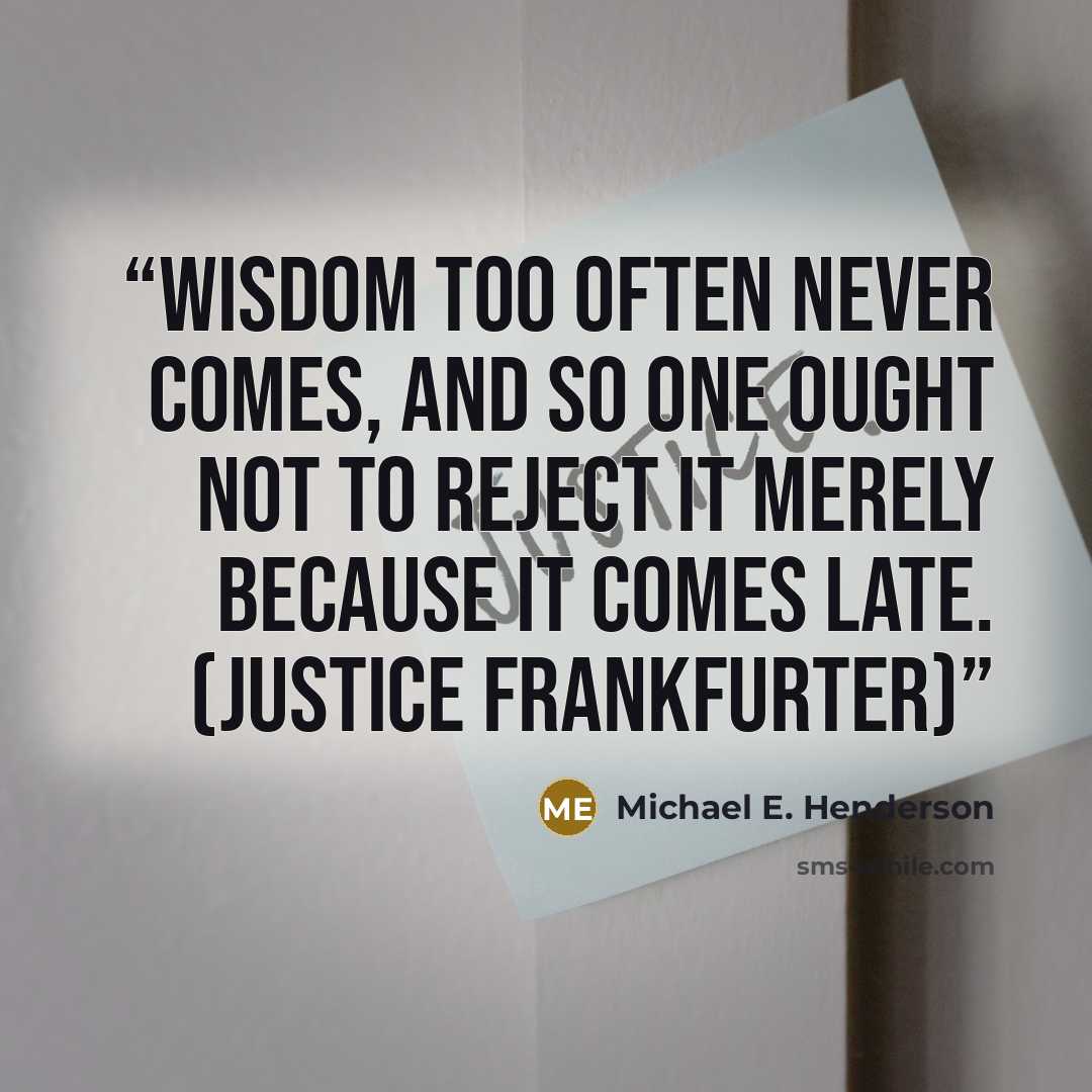 “Wisdom too often never comes, and so one ought not to reject it merely because it comes late. (Justice Frankfurter)” quote by Michael E. Henderson