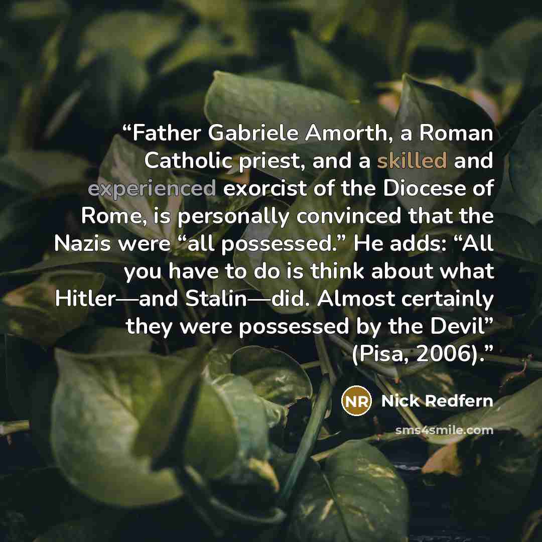 “Father Gabriele Amorth, a Roman Catholic priest, and a skilled and experienced exorcist of the Diocese of Rome, is personally convinced that the Nazis were “all possessed.” He adds: “All you have to do is think about what Hitler—and Stalin—did. Almost certainly they were possessed by the Devil”…” quote by Nick Redfern