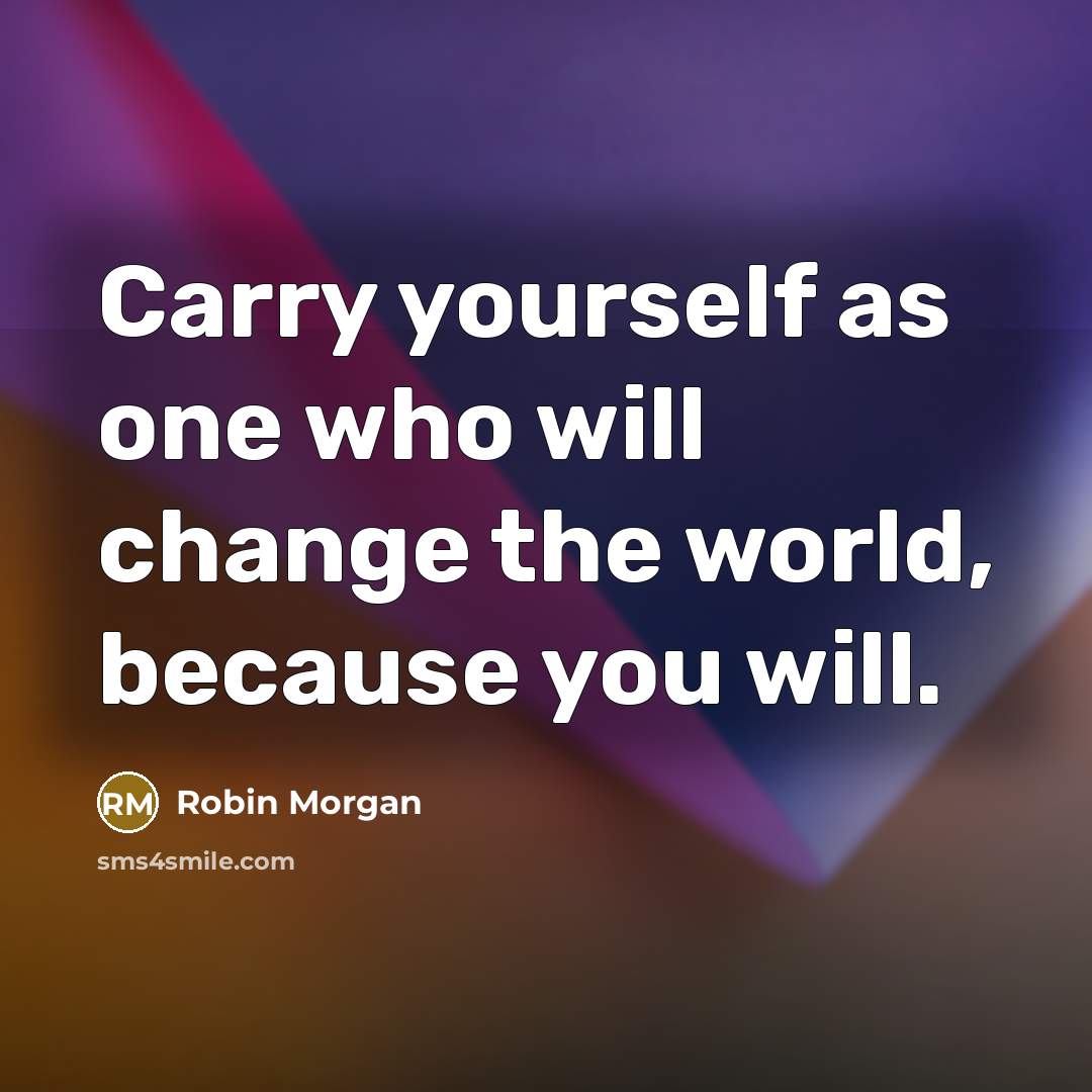 “Carry yourself as one who will change the world, because you will.” quote by Robin Morgan