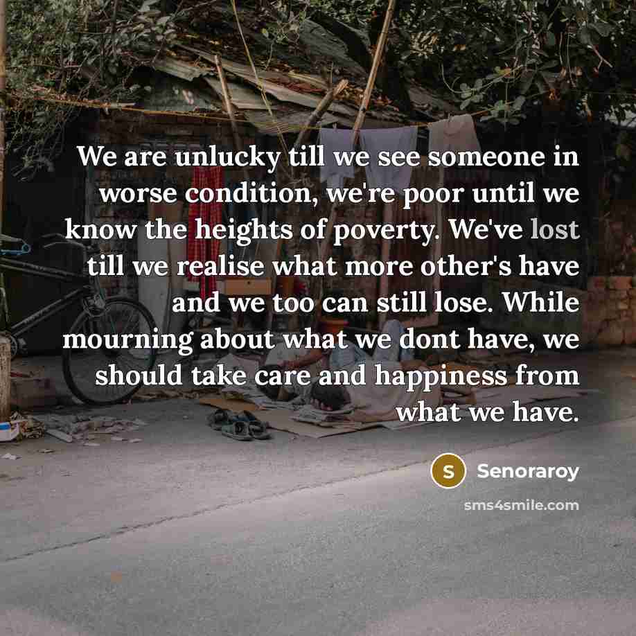 “We are unlucky till we see someone in worse condition, we're poor until we know the heights of poverty. We've lost till we realise what more other's have and we too can still lose. While mourning about what we dont have, we should take care and happiness from what we have.” quote by Senoraroy