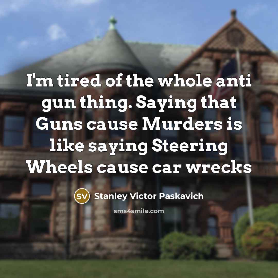 “I'm tired of the whole anti gun thing. Saying that Guns cause Murders is like saying Steering Wheels cause car wrecks” quote by Stanley Victor Paskavich