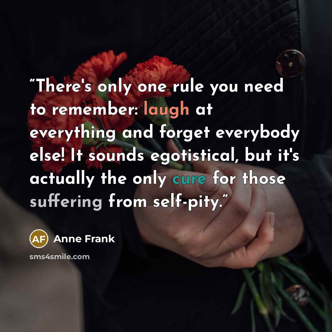 “There's only one rule you need to remember: laugh at everything and forget everybody else! It sounds egotistical, but it's actually the only cure for those suffering from self-pity.” quote by Anne Frank