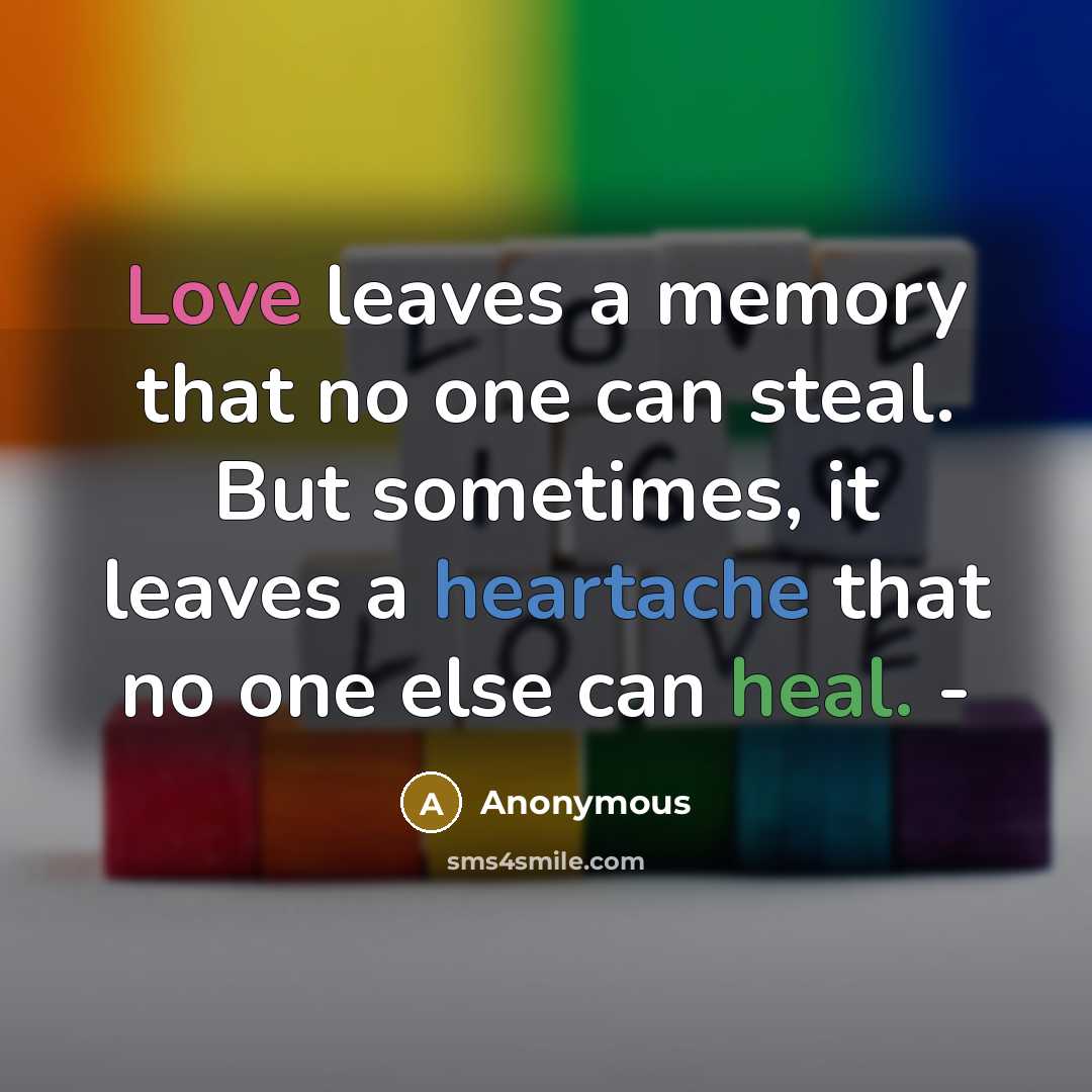“Love leaves a memory that no one can steal. But sometimes, it leaves a heartache that no one else can heal. -” quote by Anonymous