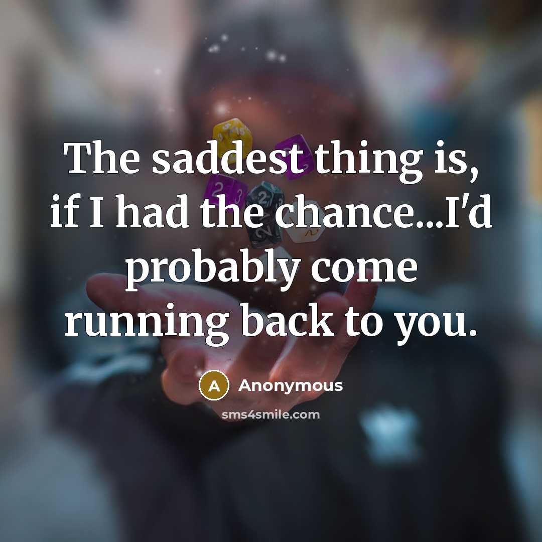 “The saddest thing is, if I had the chance...I'd probably come running back to you.” quote by Anonymous