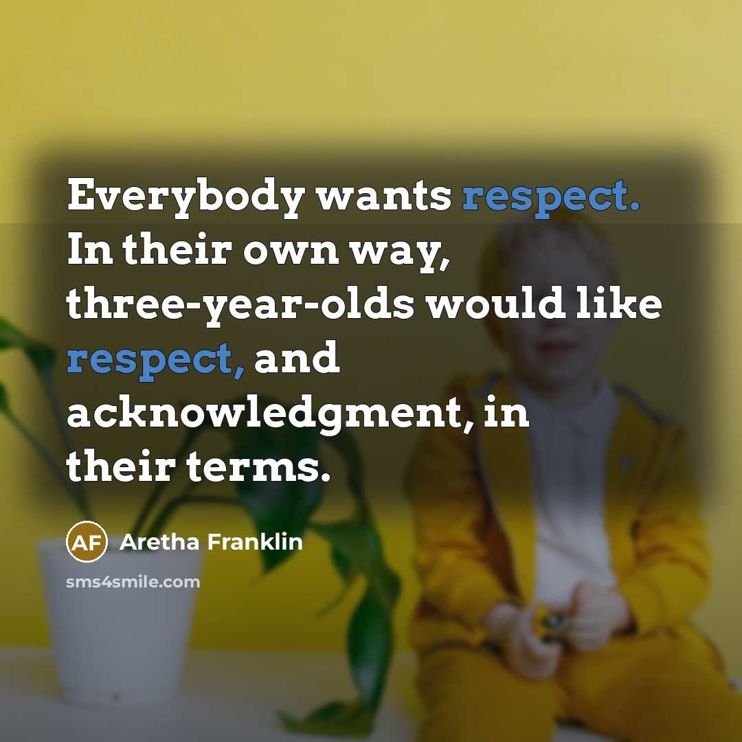 “Everybody wants respect. In their own way, three-year-olds would like respect, and acknowledgment, in their terms.” quote by Aretha Franklin