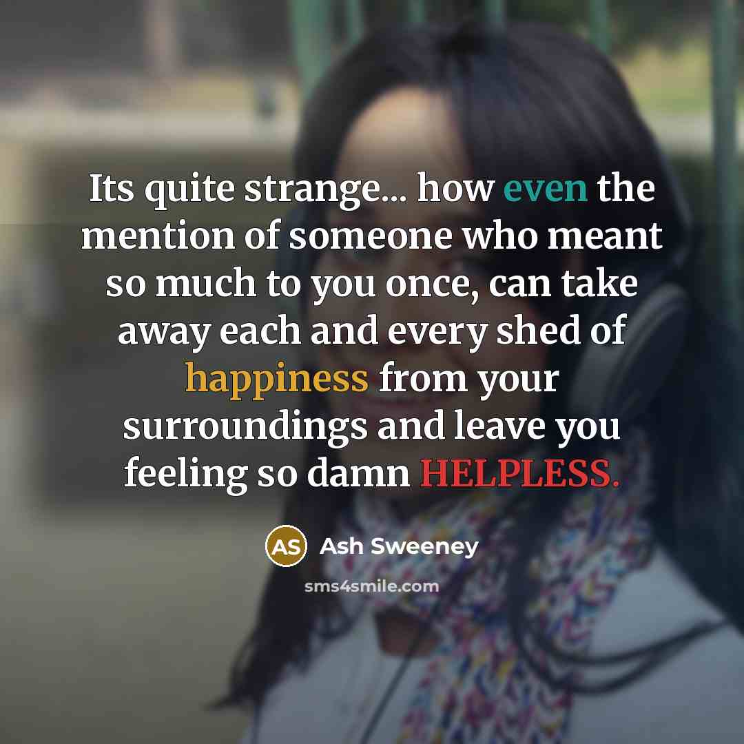 “Its quite strange... how even the mention of someone who meant so much to you once, can take away each and every shed of happiness from your surroundings and leave you feeling so damn HELPLESS.” quote by Ash Sweeney