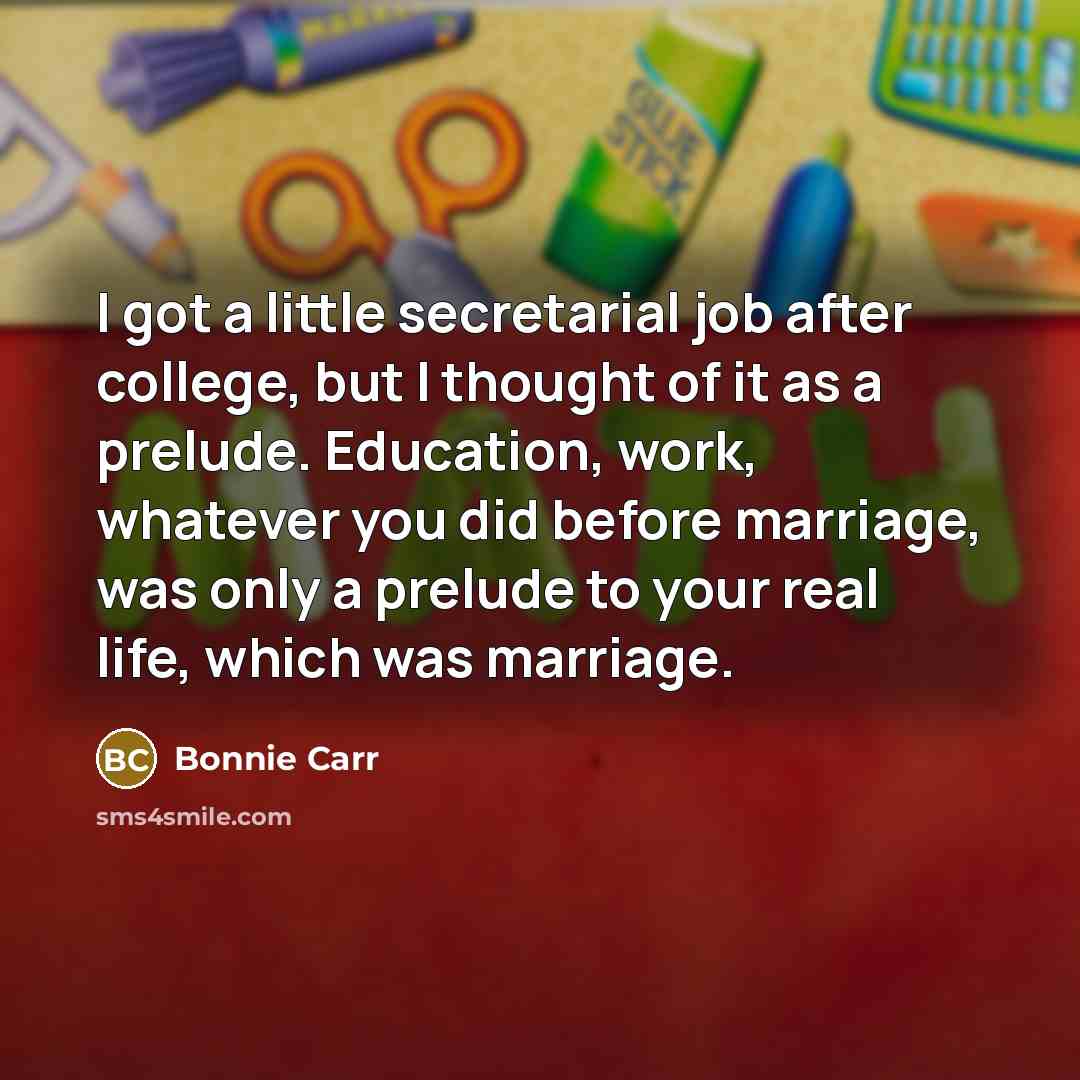 “I got a little secretarial job after college, but I thought of it as a prelude. Education, work, whatever you did before marriage, was only a prelude to your real life, which was marriage.” quote by Bonnie Carr