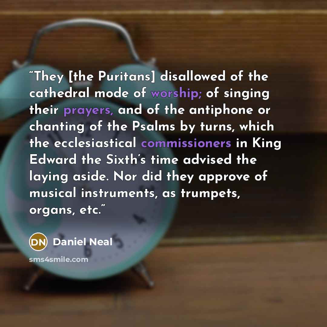 “They [the Puritans] disallowed of the cathedral mode of worship; of singing their prayers, and of the antiphone or chanting of the Psalms by turns, which the ecclesiastical commissioners in King Edward the Sixth’s time advised the laying aside. Nor did they approve of musical instruments, as…” quote by Daniel Neal