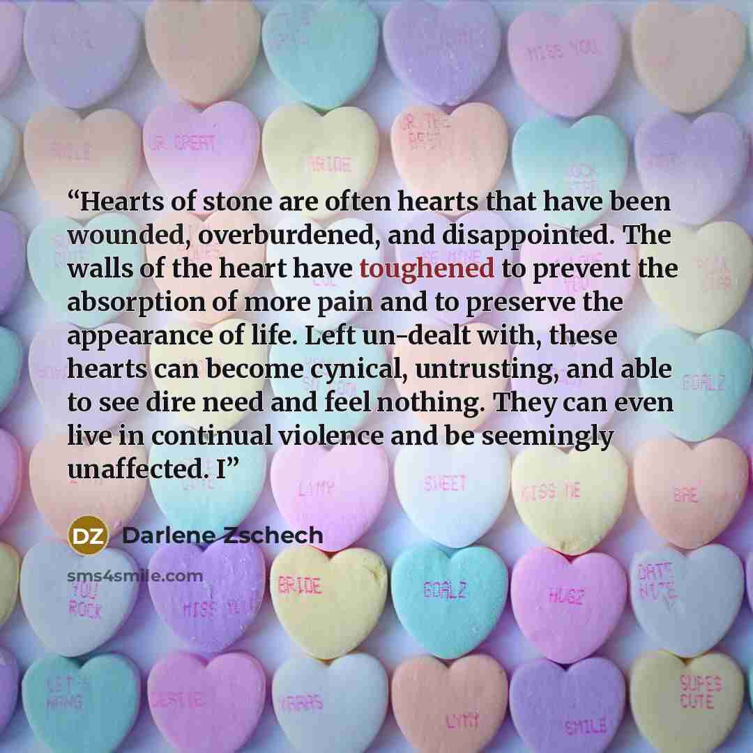 “Hearts of stone are often hearts that have been wounded, overburdened, and disappointed. The walls of the heart have toughened to prevent the absorption of more pain and to preserve the appearance of life. Left un-dealt with, these hearts can become cynical, untrusting, and able to see dire need…” quote by Darlene Zschech