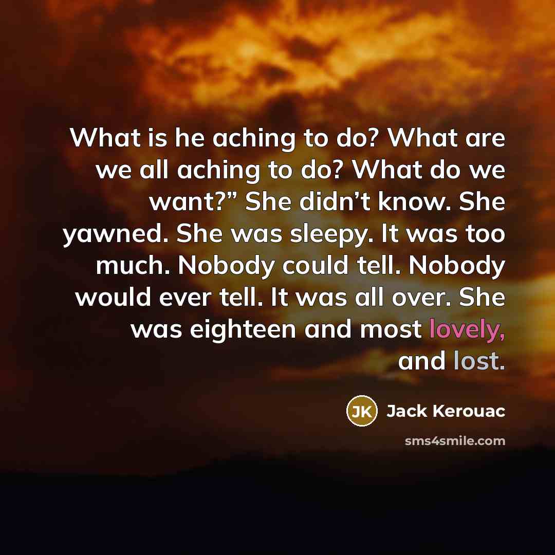 “What is he aching to do? What are we all aching to do? What do we want?” She didn’t know. She yawned. She was sleepy. It was too much. Nobody could tell. Nobody would ever tell. It was all over. She was eighteen and most lovely, and lost.” quote by Jack Kerouac