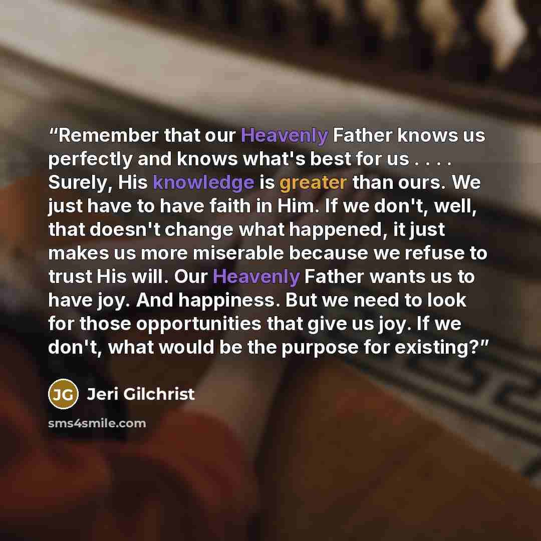 “Remember that our Heavenly Father knows us perfectly and knows what's best for us . . . . Surely, His knowledge is greater than ours. We just have to have faith in Him. If we don't, well, that doesn't change what happened, it just makes us more miserable because we refuse to trust His will. Our…” quote by Jeri Gilchrist
