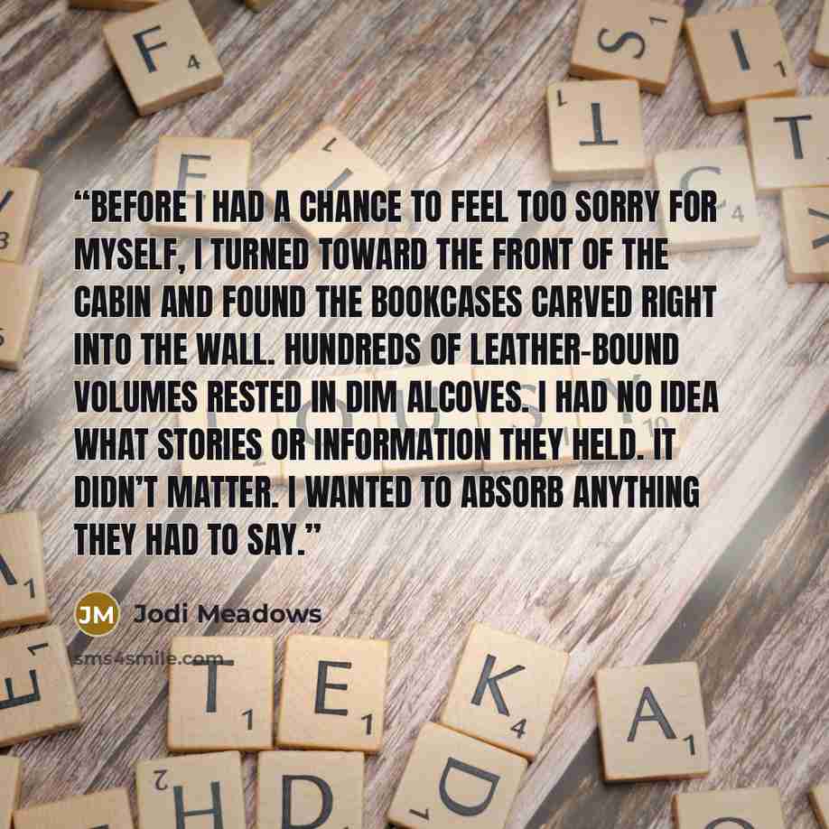 “Before I had a chance to feel too sorry for myself, I turned toward the front of the cabin and found the bookcases carved right into the wall. Hundreds of leather-bound volumes rested in dim alcoves. I had no idea what stories or information they held. It didn’t matter. I wanted to absorb anything…” quote by Jodi Meadows