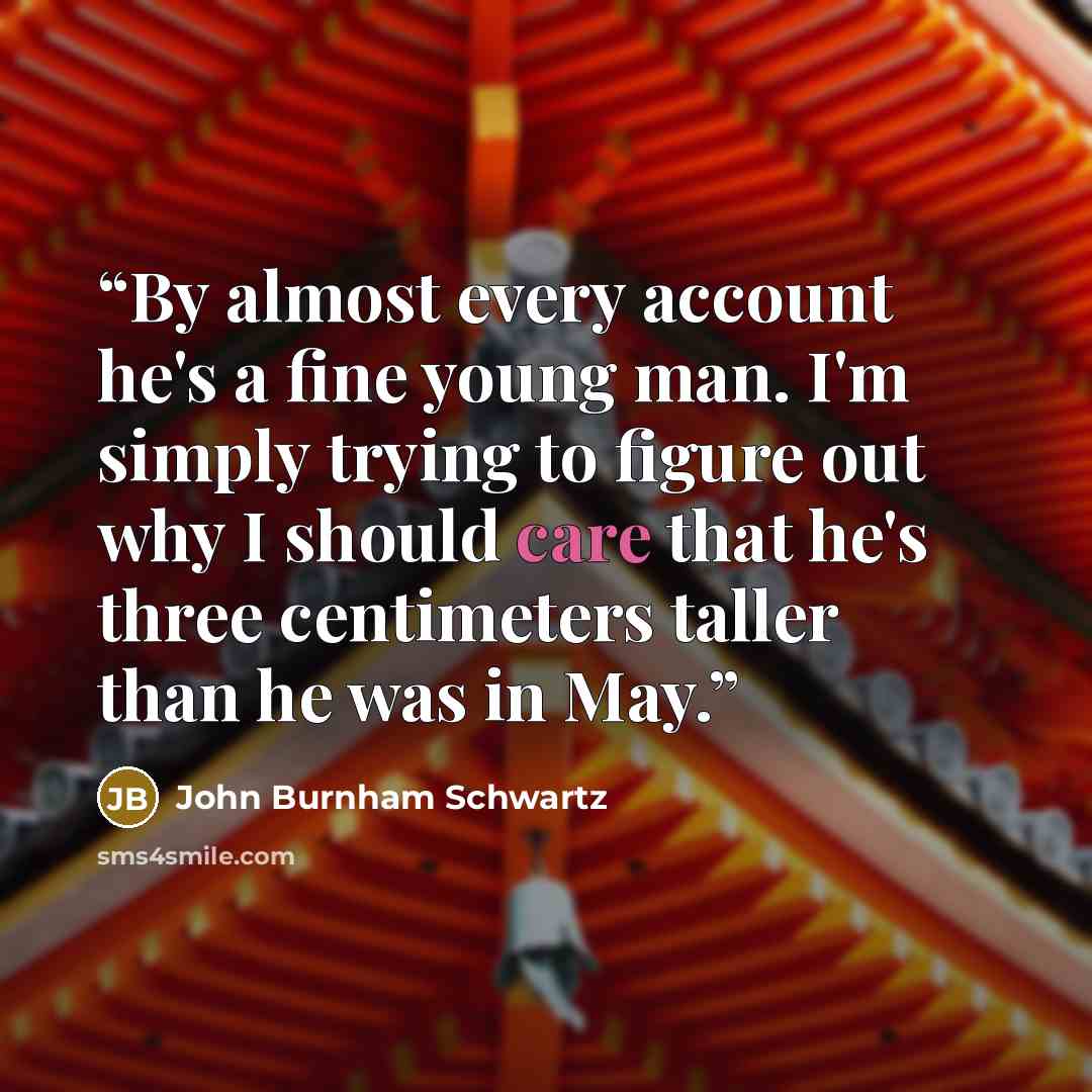 “By almost every account he's a fine young man. I'm simply trying to figure out why I should care that he's three centimeters taller than he was in May.” quote by John Burnham Schwartz