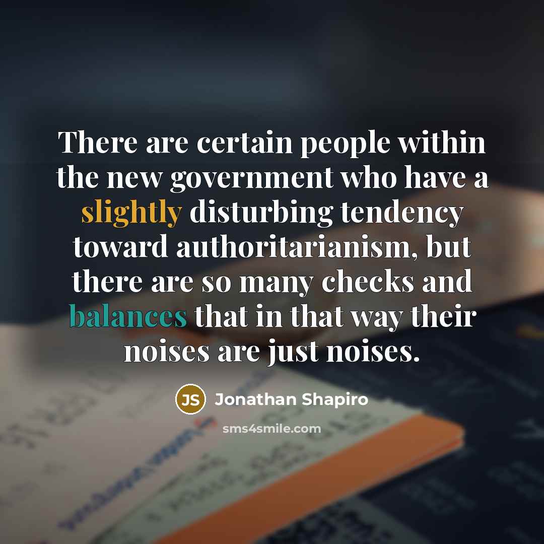 “There are certain people within the new government who have a slightly disturbing tendency toward authoritarianism, but there are so many checks and balances that in that way their noises are just noises.” quote by Jonathan Shapiro