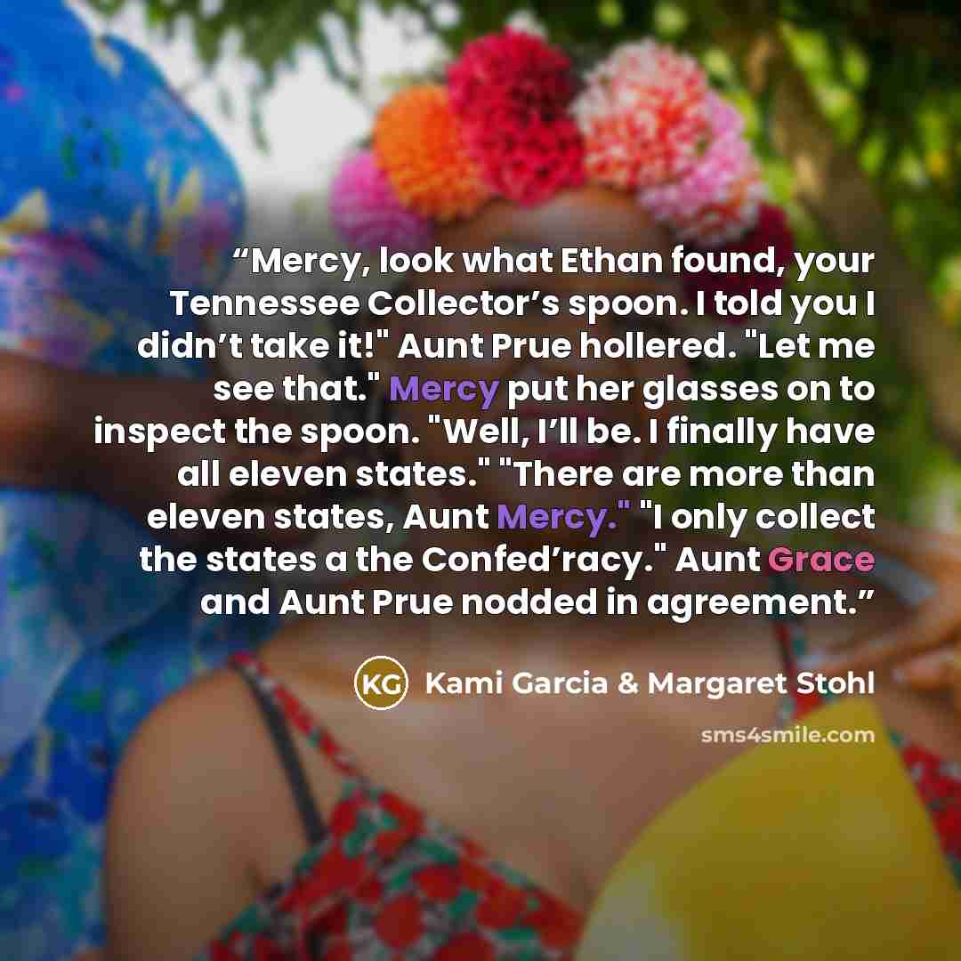 “Mercy, look what Ethan found, your Tennessee Collector’s spoon. I told you I didn’t take it!" Aunt Prue hollered. "Let me see that." Mercy put her glasses on to inspect the spoon. "Well, I’ll be. I finally have all eleven states." "There are more than eleven states, Aunt Mercy." "I only collect…” quote by Kami Garcia & Margaret Stohl