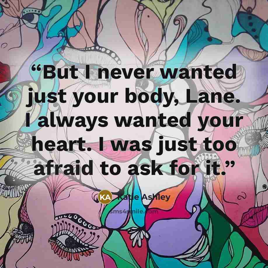“But I never wanted just your body, Lane. I always wanted your heart. I was just too afraid to ask for it.” quote by Katie Ashley