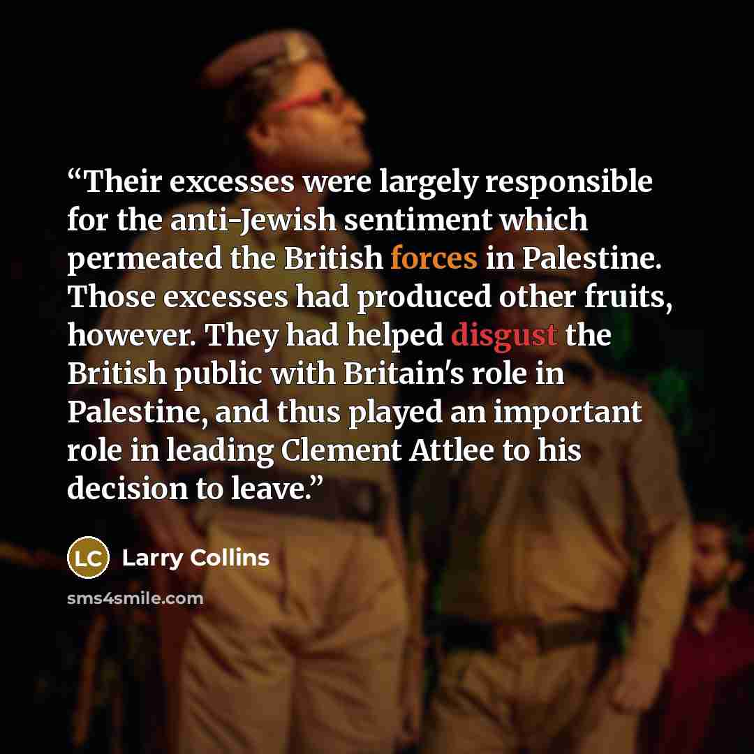 “Their excesses were largely responsible for the anti-Jewish sentiment which permeated the British forces in Palestine. Those excesses had produced other fruits, however. They had helped disgust the British public with Britain's role in Palestine, and thus played an important role in leading…” quote by Larry Collins