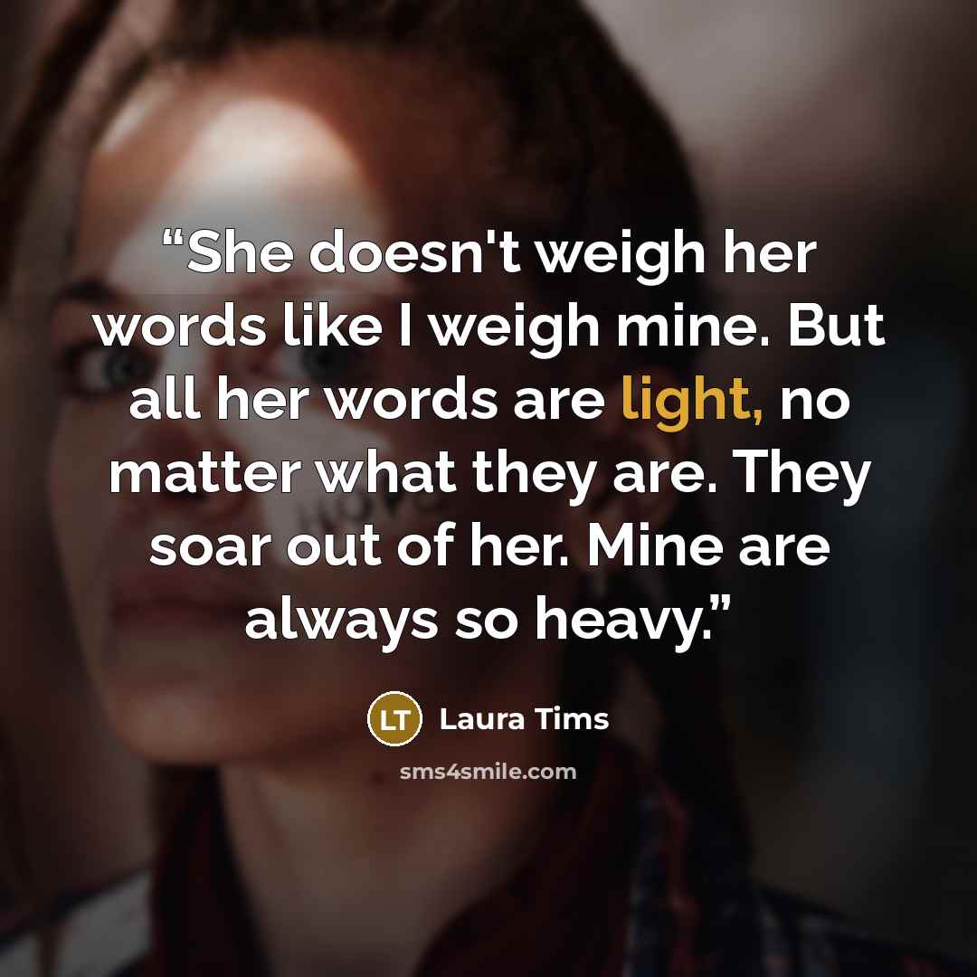 “She doesn't weigh her words like I weigh mine. But all her words are light, no matter what they are. They soar out of her. Mine are always so heavy.” quote by Laura Tims