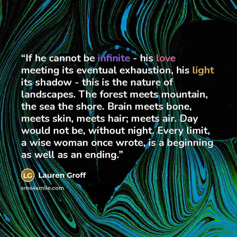 “If he cannot be infinite - his love meeting its eventual exhaustion, his light its shadow - this is the nature of landscapes. The forest meets mountain, the sea the shore. Brain meets bone, meets skin, meets hair; meets air. Day would not be, without night. Every limit, a wise woman once wrote, is…” quote by Lauren Groff