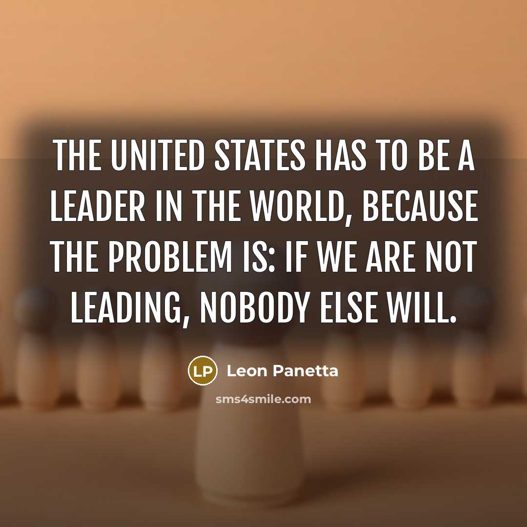 “The United States has to be a leader in the world, because the problem is: If we are not leading, nobody else will.” quote by Leon Panetta