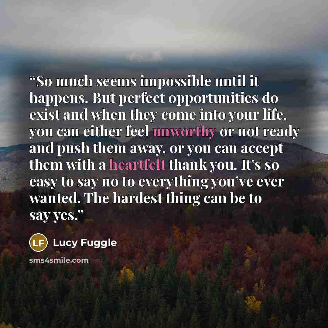 “So much seems impossible until it happens. But perfect opportunities do exist and when they come into your life, you can either feel unworthy or not ready and push them away, or you can accept them with a heartfelt thank you. It’s so easy to say no to everything you’ve ever wanted. The hardest…” quote by Lucy Fuggle