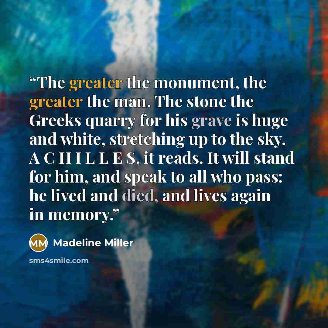 “The greater the monument, the greater the man. The stone the Greeks quarry for his grave is huge and white, stretching up to the sky. A C H I L L E S, it reads. It will stand for him, and speak to all who pass: he lived and died, and lives again in memory.” quote by Madeline Miller