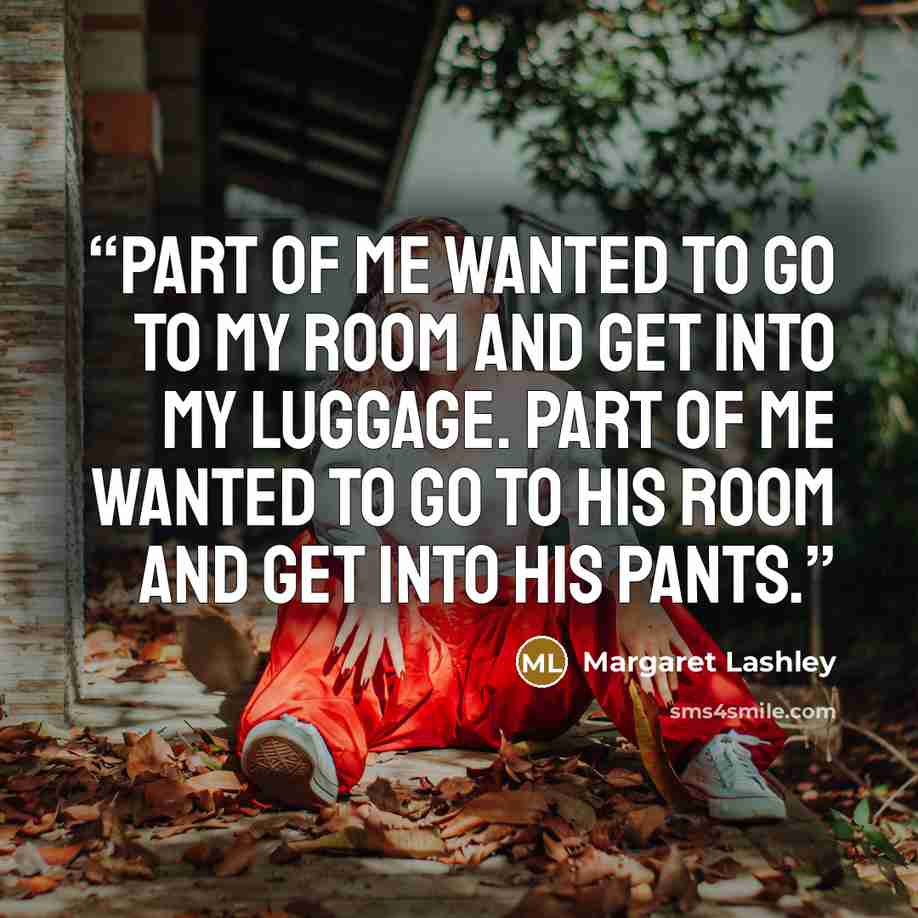 “Part of me wanted to go to my room and get into my luggage. Part of me wanted to go to his room and get into his pants.” quote by Margaret Lashley