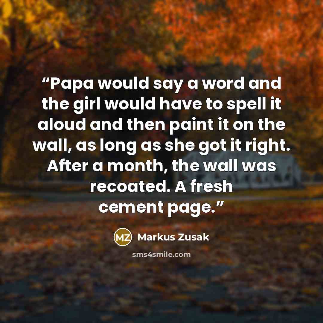 “Papa would say a word and the girl would have to spell it aloud and then paint it on the wall, as long as she got it right. After a month, the wall was recoated. A fresh cement page.” quote by Markus Zusak