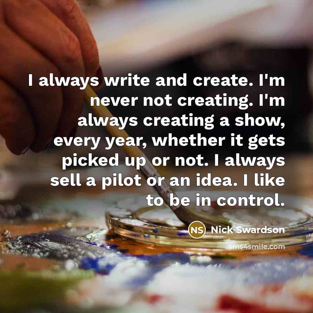 “I always write and create. I'm never not creating. I'm always creating a show, every year, whether it gets picked up or not. I always sell a pilot or an idea. I like to be in control.” quote by Nick Swardson