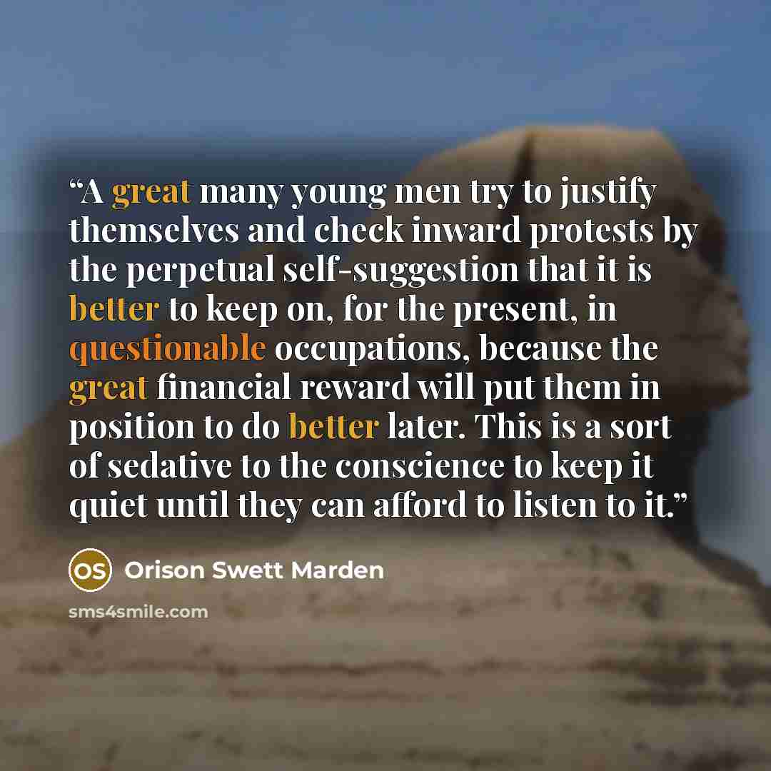“A great many young men try to justify themselves and check inward protests by the perpetual self-suggestion that it is better to keep on, for the present, in questionable occupations, because the great financial reward will put them in position to do better later. This is a sort of sedative to the…” quote by Orison Swett Marden