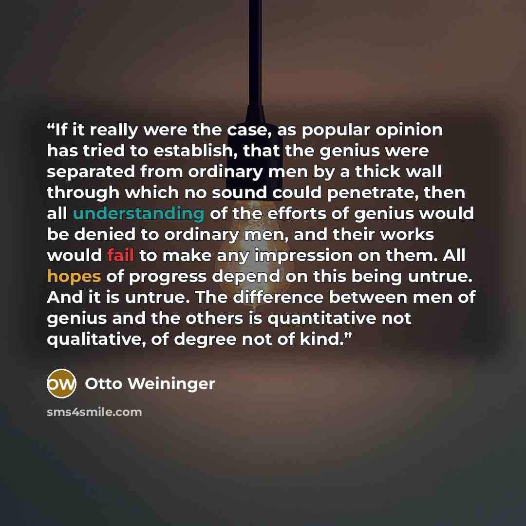 “If it really were the case, as popular opinion has tried to establish, that the genius were separated from ordinary men by a thick wall through which no sound could penetrate, then all understanding of the efforts of genius would be denied to ordinary men, and their works would fail to make any…” quote by Otto Weininger