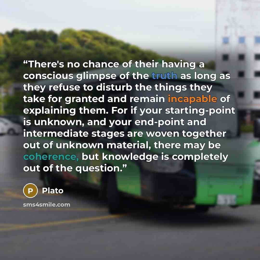 “There's no chance of their having a conscious glimpse of the truth as long as they refuse to disturb the things they take for granted and remain incapable of explaining them. For if your starting-point is unknown, and your end-point and intermediate stages are woven together out of unknown…” quote by Plato