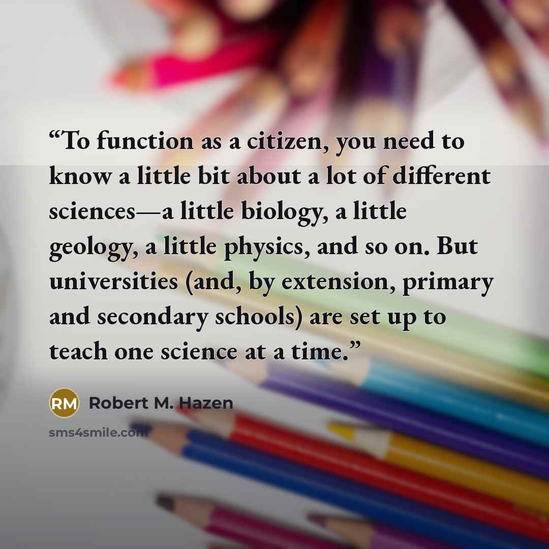 “To function as a citizen, you need to know a little bit about a lot of different sciences—a little biology, a little geology, a little physics, and so on. But universities (and, by extension, primary and secondary schools) are set up to teach one science at a time.” quote by Robert M. Hazen