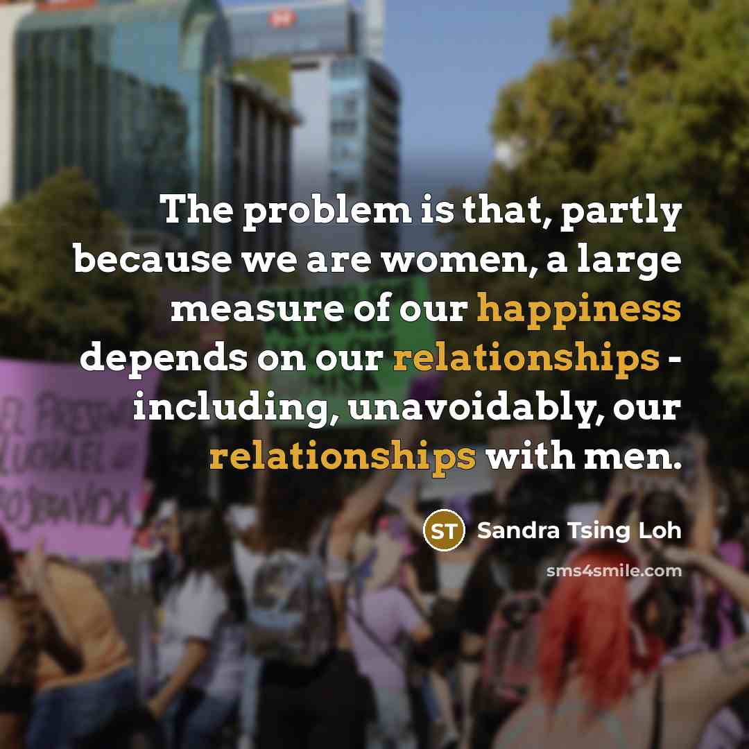 “The problem is that, partly because we are women, a large measure of our happiness depends on our relationships - including, unavoidably, our relationships with men.” quote by Sandra Tsing Loh