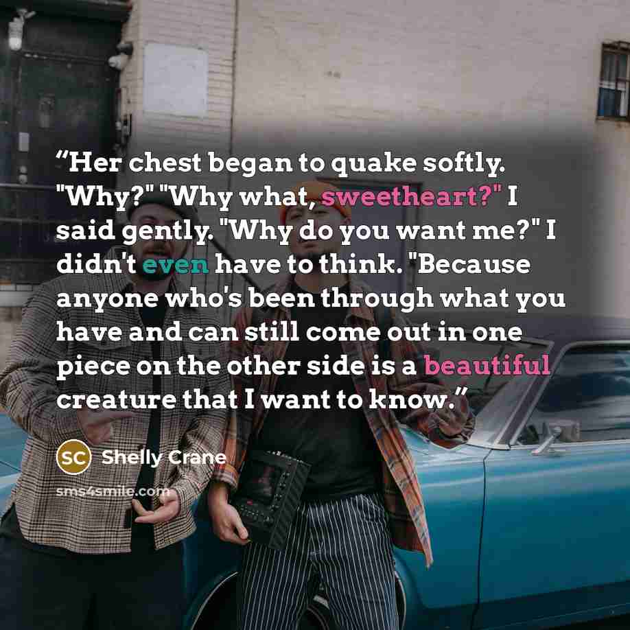 “Her chest began to quake softly. "Why?" "Why what, sweetheart?" I said gently. "Why do you want me?" I didn't even have to think. "Because anyone who's been through what you have and can still come out in one piece on the other side is a beautiful creature that I want to know.” quote by Shelly Crane