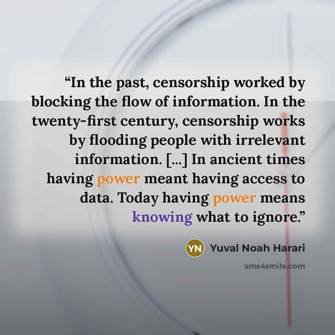 “In the past, censorship worked by blocking the flow of information. In the twenty-first century, censorship works by flooding people with irrelevant information. [...] In ancient times having power meant having access to data. Today having power means knowing what to ignore.” quote by Yuval Noah Harari