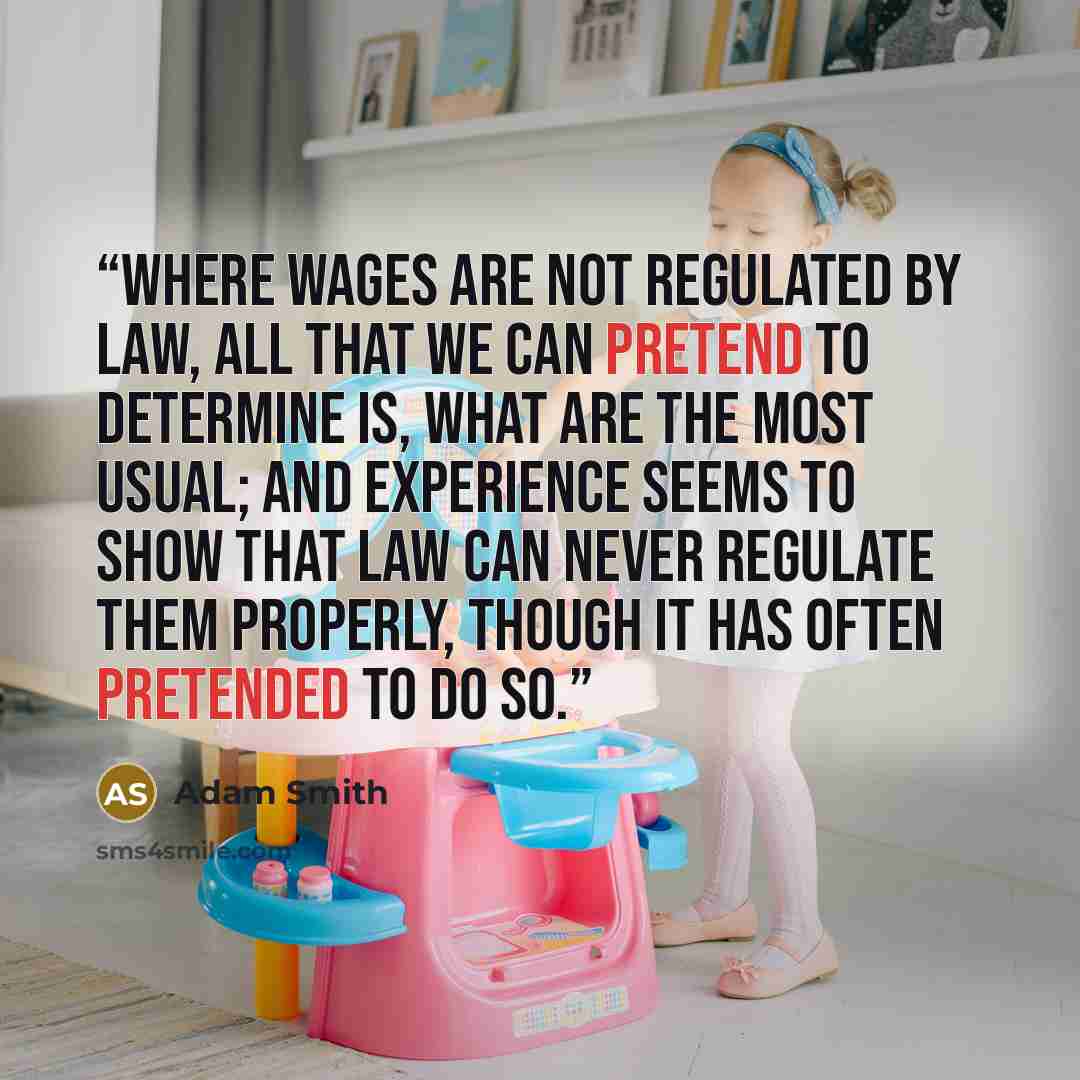 “Where wages are not regulated by law, all that we can pretend to determine is, what are the most usual; and experience seems to show that law can never regulate them properly, though it has often pretended to do so.” quote by Adam Smith