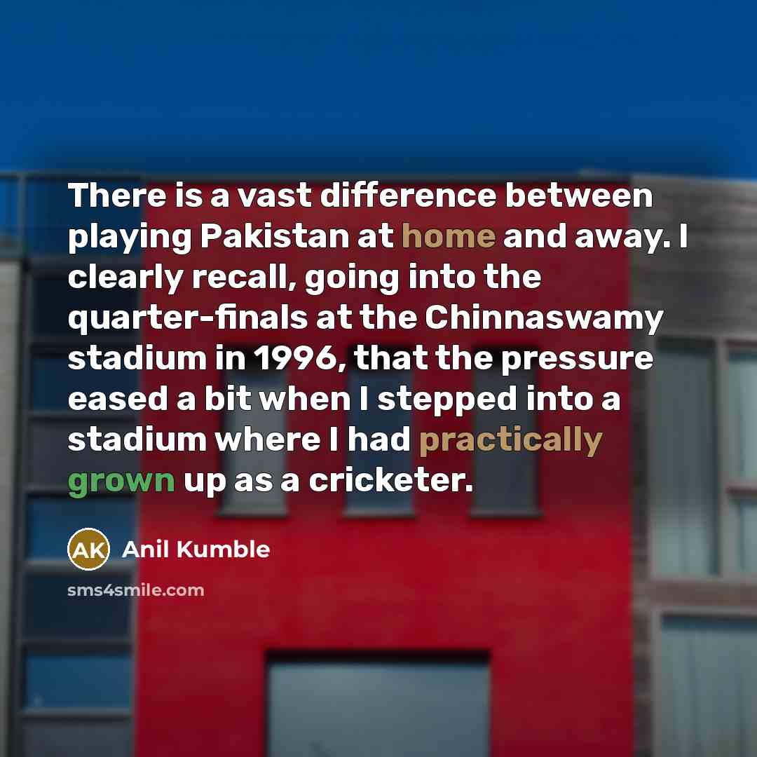 “There is a vast difference between playing Pakistan at home and away. I clearly recall, going into the quarter-finals at the Chinnaswamy stadium in 1996, that the pressure eased a bit when I stepped into a stadium where I had practically grown up as a cricketer.” quote by Anil Kumble