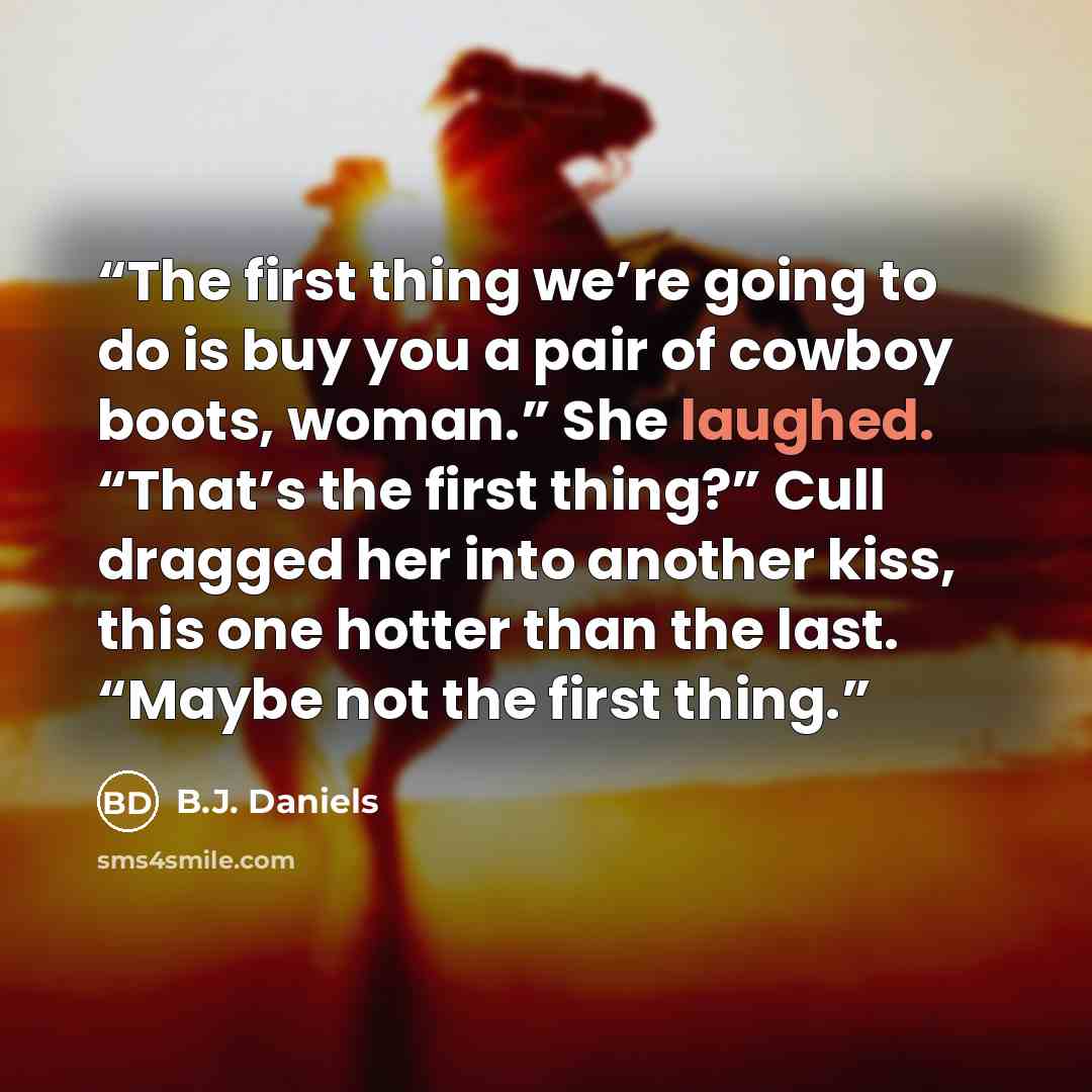 “The first thing we’re going to do is buy you a pair of cowboy boots, woman.” She laughed. “That’s the first thing?” Cull dragged her into another kiss, this one hotter than the last. “Maybe not the first thing.” quote by B.J. Daniels