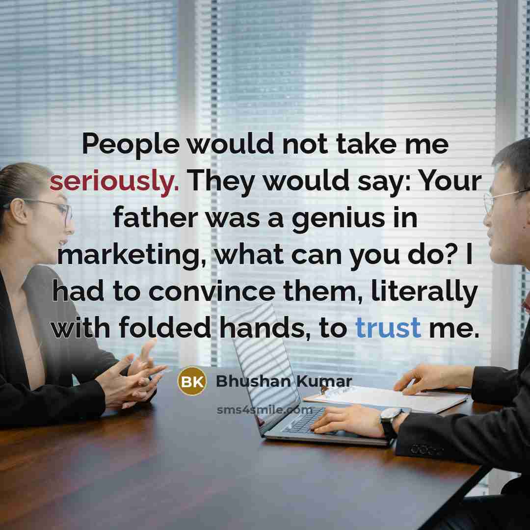 “People would not take me seriously. They would say: Your father was a genius in marketing, what can you do? I had to convince them, literally with folded hands, to trust me.” quote by Bhushan Kumar