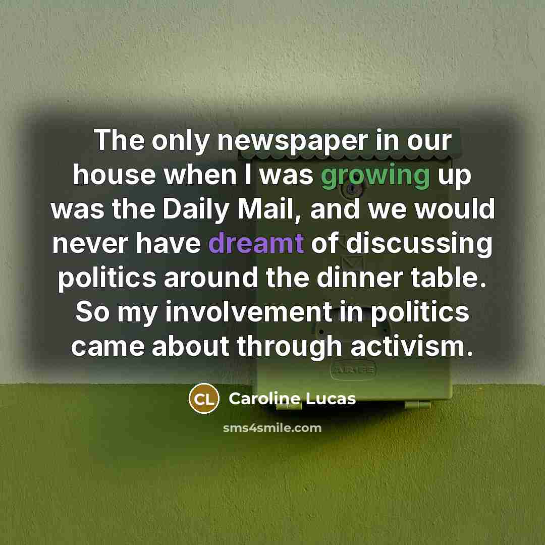“The only newspaper in our house when I was growing up was the Daily Mail, and we would never have dreamt of discussing politics around the dinner table. So my involvement in politics came about through activism.” quote by Caroline Lucas