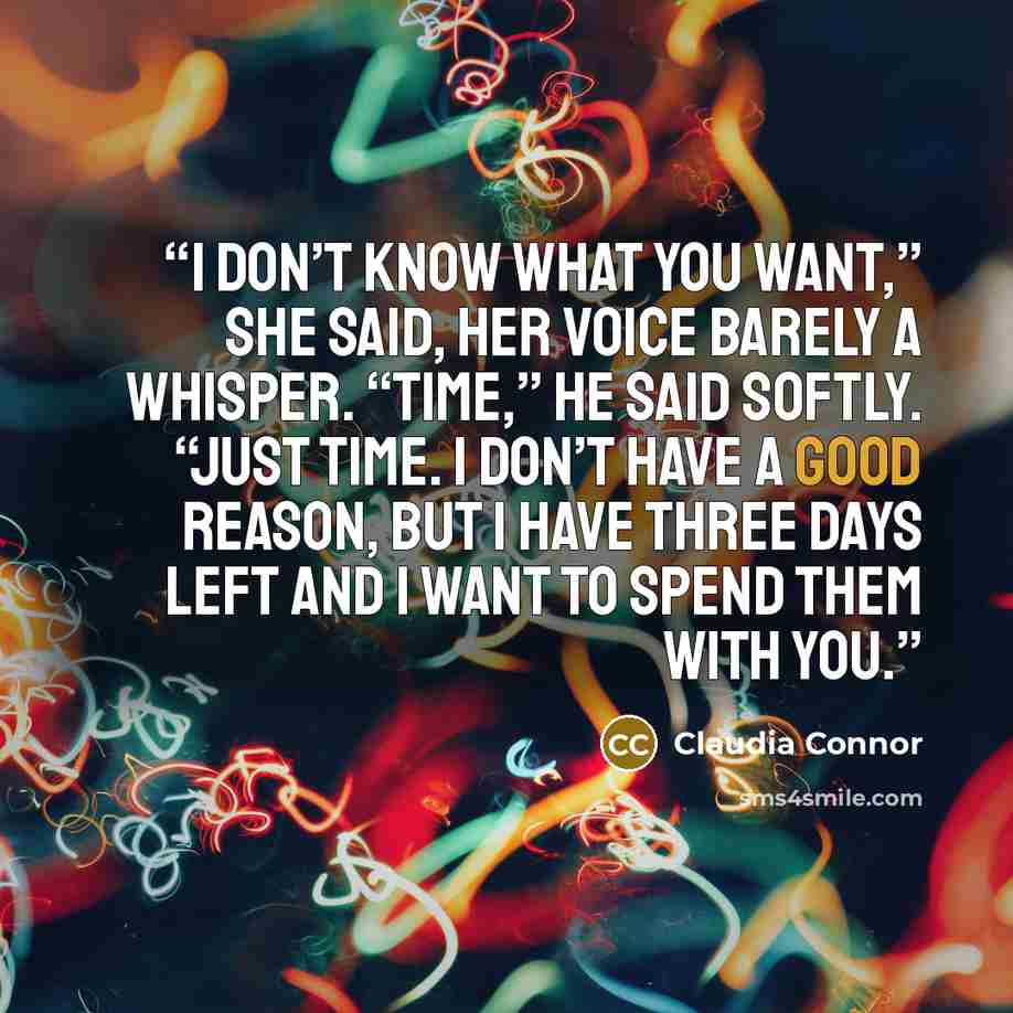 “I don’t know what you want,” she said, her voice barely a whisper. “Time,” he said softly. “Just time. I don’t have a good reason, but I have three days left and I want to spend them with you.” quote by Claudia Connor