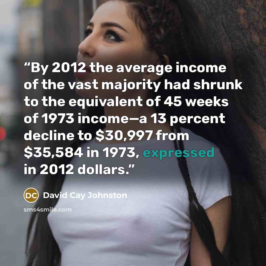“By 2012 the average income of the vast majority had shrunk to the equivalent of 45 weeks of 1973 income—a 13 percent decline to $30,997 from $35,584 in 1973, expressed in 2012 dollars.” quote by David Cay Johnston