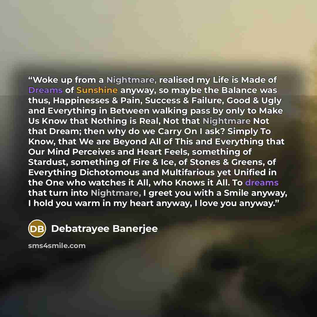 “Woke up from a Nightmare, realised my Life is Made of Dreams of Sunshine anyway, so maybe the Balance was thus, Happinesses & Pain, Success & Failure, Good & Ugly and Everything in Between walking pass by only to Make Us Know that Nothing is Real, Not that Nightmare Not that Dream; then why do we…” quote by Debatrayee Banerjee
