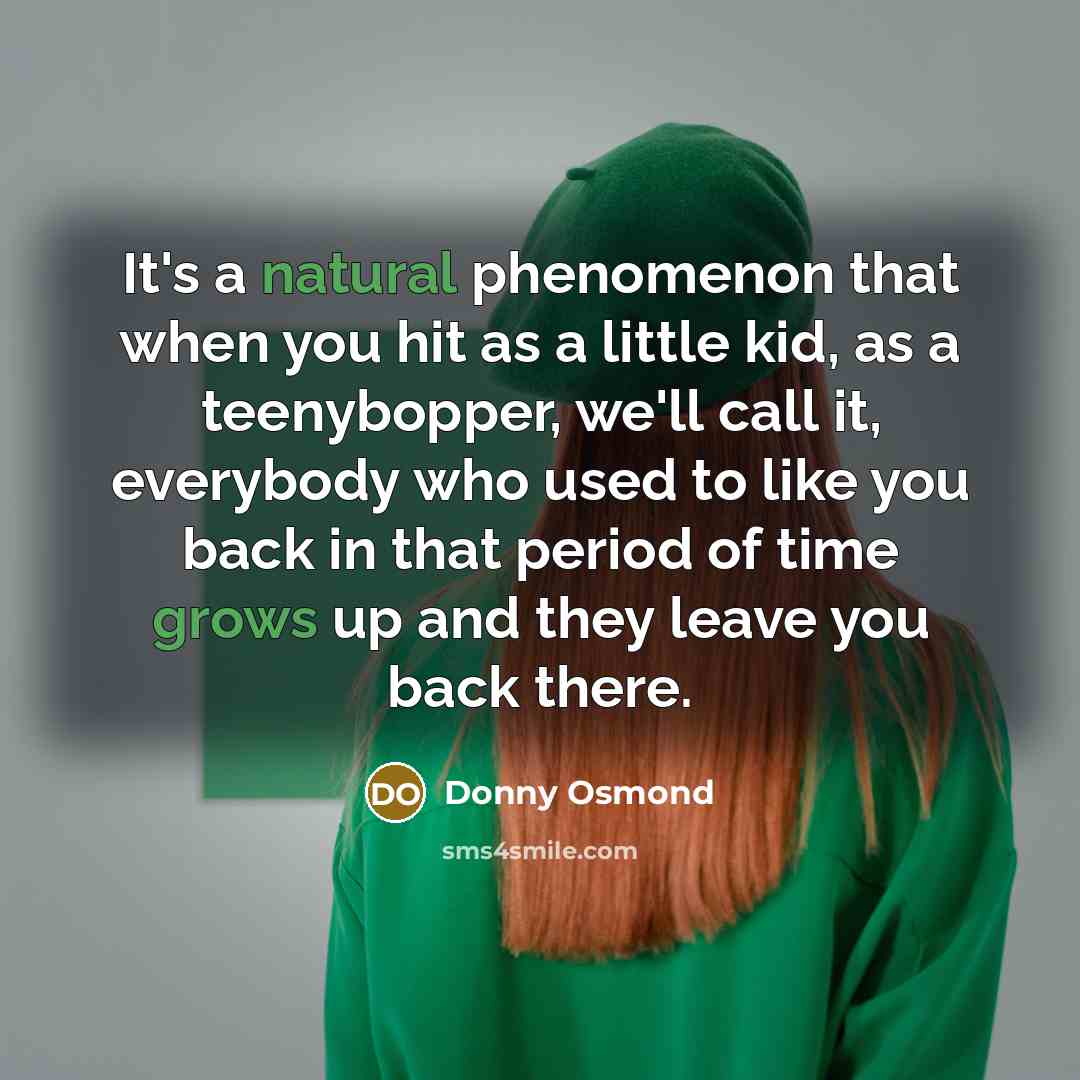 “It's a natural phenomenon that when you hit as a little kid, as a teenybopper, we'll call it, everybody who used to like you back in that period of time grows up and they leave you back there.” quote by Donny Osmond