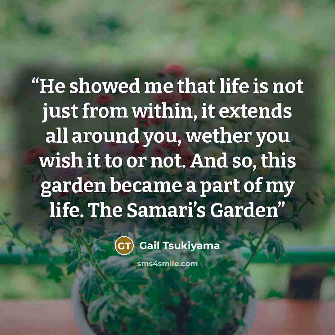 “He showed me that life is not just from within, it extends all around you, wether you wish it to or not. And so, this garden became a part of my life. The Samari’s Garden” quote by Gail Tsukiyama