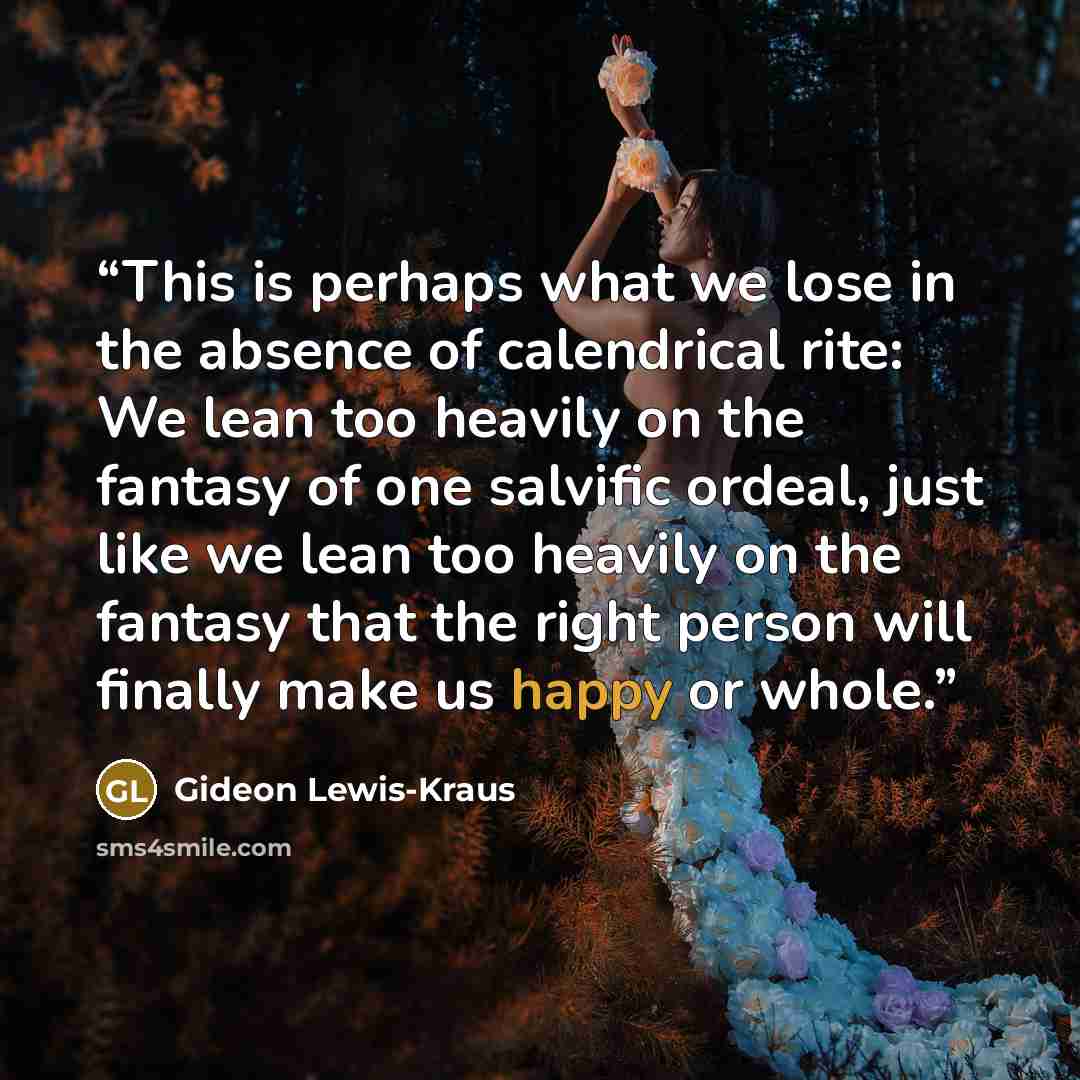 “This is perhaps what we lose in the absence of calendrical rite: We lean too heavily on the fantasy of one salvific ordeal, just like we lean too heavily on the fantasy that the right person will finally make us happy or whole.” quote by Gideon Lewis-Kraus